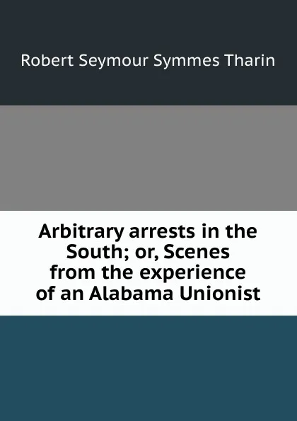 Обложка книги Arbitrary arrests in the South; or, Scenes from the experience of an Alabama Unionist, Robert Seymour Symmes Tharin