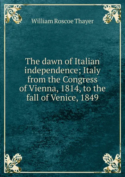 Обложка книги The dawn of Italian independence; Italy from the Congress of Vienna, 1814, to the fall of Venice, 1849, William Roscoe Thayer