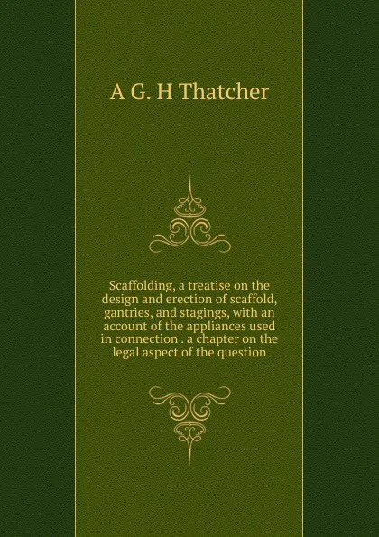 Обложка книги Scaffolding, a treatise on the design and erection of scaffold, gantries, and stagings, with an account of the appliances used in connection . a chapter on the legal aspect of the question, A G. H Thatcher