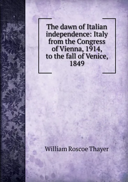 Обложка книги The dawn of Italian independence: Italy from the Congress of Vienna, 1914, to the fall of Venice, 1849, William Roscoe Thayer