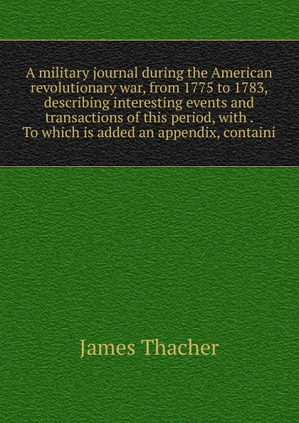 Обложка книги A military journal during the American revolutionary war, from 1775 to 1783, describing interesting events and transactions of this period, with . To which is added an appendix, containi, James Thacher