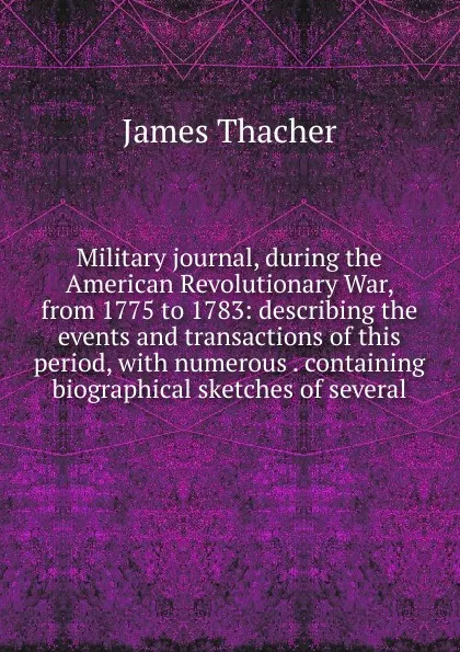 Обложка книги Military journal, during the American Revolutionary War, from 1775 to 1783: describing the events and transactions of this period, with numerous . containing biographical sketches of several, James Thacher