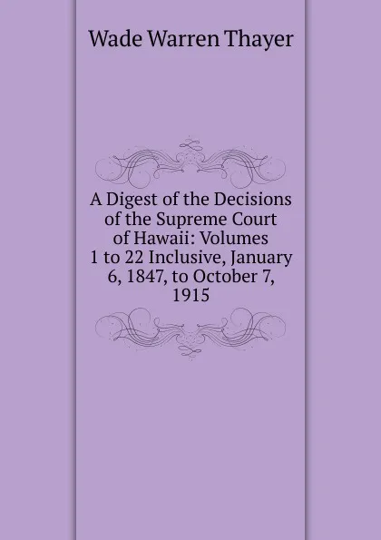 Обложка книги A Digest of the Decisions of the Supreme Court of Hawaii: Volumes 1 to 22 Inclusive, January 6, 1847, to October 7, 1915, Wade Warren Thayer