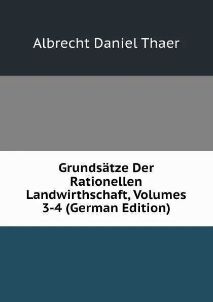 Обложка книги Grundsatze Der Rationellen Landwirthschaft, Volumes 3-4 (German Edition), Albrecht Daniel Thaer