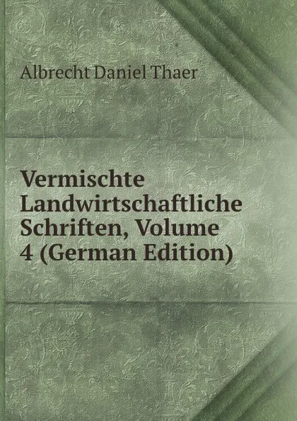 Обложка книги Vermischte Landwirtschaftliche Schriften, Volume 4 (German Edition), Albrecht Daniel Thaer