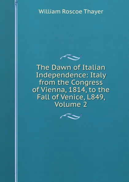 Обложка книги The Dawn of Italian Independence: Italy from the Congress of Vienna, 1814, to the Fall of Venice, L849, Volume 2, William Roscoe Thayer