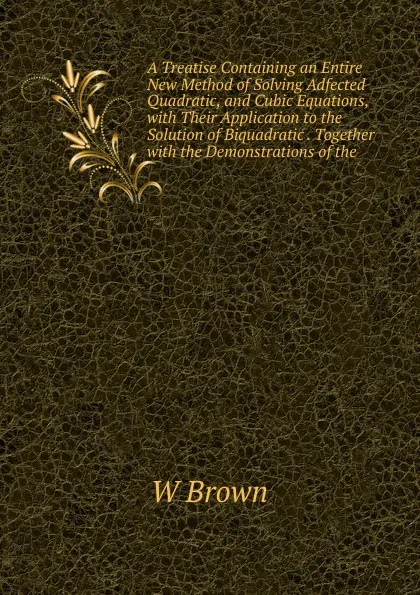 Обложка книги A Treatise Containing an Entire New Method of Solving Adfected Quadratic, and Cubic Equations, with Their Application to the Solution of Biquadratic . Together with the Demonstrations of the, W Brown