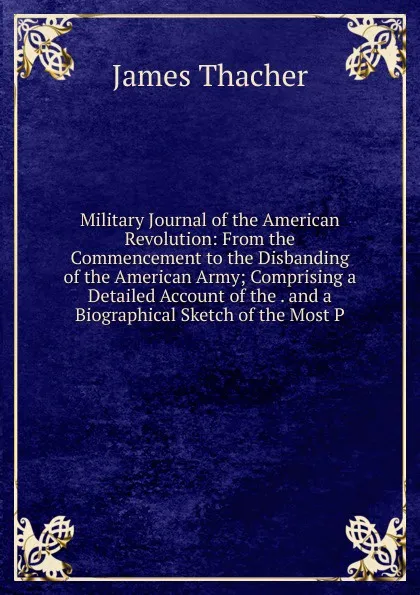 Обложка книги Military Journal of the American Revolution: From the Commencement to the Disbanding of the American Army; Comprising a Detailed Account of the . and a Biographical Sketch of the Most P, James Thacher