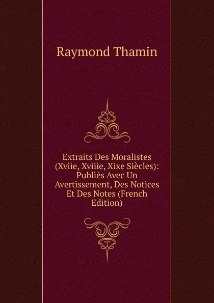 Обложка книги Extraits Des Moralistes (Xviie, Xviiie, Xixe Siecles): Publies Avec Un Avertissement, Des Notices Et Des Notes (French Edition), Raymond Thamin