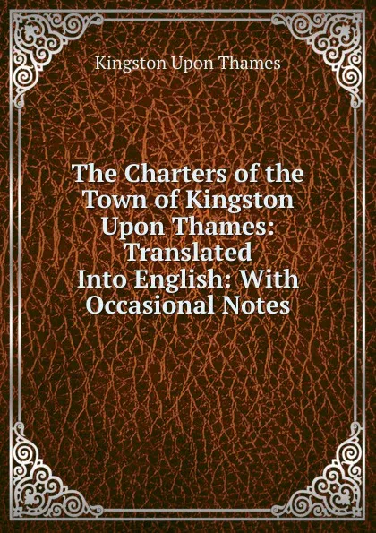 Обложка книги The Charters of the Town of Kingston Upon Thames: Translated Into English: With Occasional Notes, Kingston Upon Thames