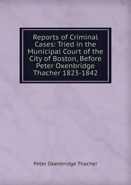 Обложка книги Reports of Criminal Cases: Tried in the Municipal Court of the City of Boston, Before Peter Oxenbridge Thacher 1823-1842, Peter Oxenbridge Thacher