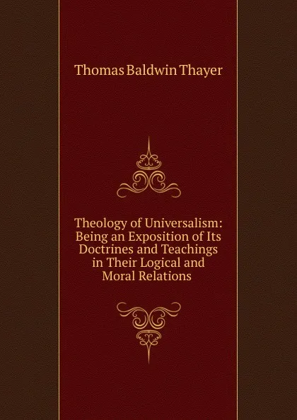 Обложка книги Theology of Universalism: Being an Exposition of Its Doctrines and Teachings in Their Logical and Moral Relations ., Thomas Baldwin Thayer