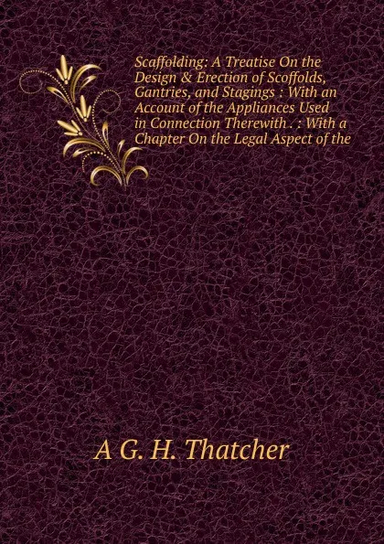 Обложка книги Scaffolding: A Treatise On the Design . Erection of Scoffolds, Gantries, and Stagings : With an Account of the Appliances Used in Connection Therewith . : With a Chapter On the Legal Aspect of the, A G. H. Thatcher