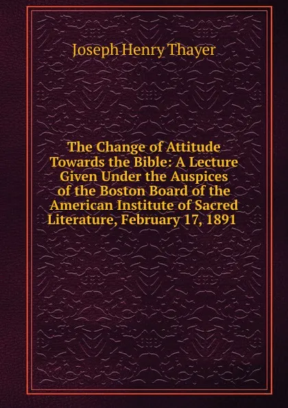 Обложка книги The Change of Attitude Towards the Bible: A Lecture Given Under the Auspices of the Boston Board of the American Institute of Sacred Literature, February 17, 1891 ., Joseph Henry Thayer