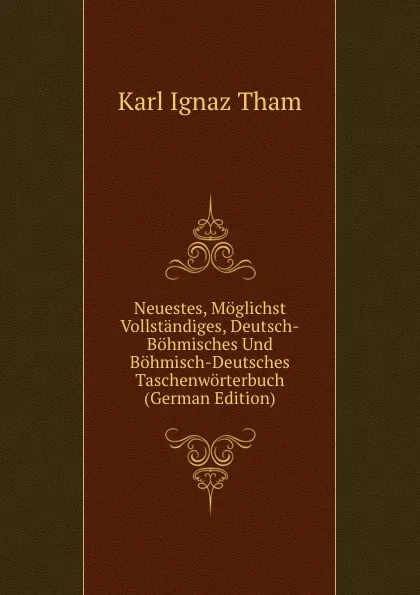 Обложка книги Neuestes, Moglichst Vollstandiges, Deutsch-Bohmisches Und Bohmisch-Deutsches Taschenworterbuch (German Edition), Karl Ignaz Tham