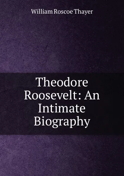 Обложка книги Theodore Roosevelt: An Intimate Biography, William Roscoe Thayer