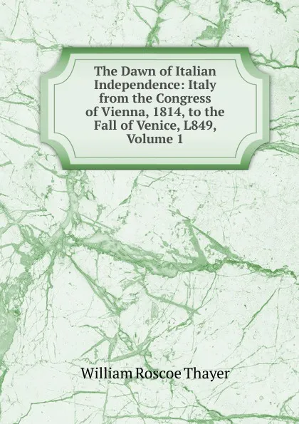 Обложка книги The Dawn of Italian Independence: Italy from the Congress of Vienna, 1814, to the Fall of Venice, L849, Volume 1, William Roscoe Thayer