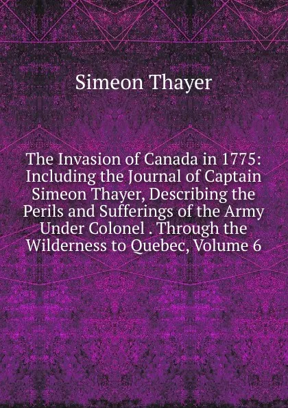 Обложка книги The Invasion of Canada in 1775: Including the Journal of Captain Simeon Thayer, Describing the Perils and Sufferings of the Army Under Colonel . Through the Wilderness to Quebec, Volume 6, Simeon Thayer