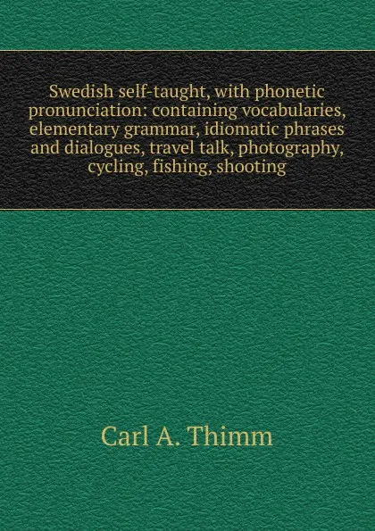 Обложка книги Swedish self-taught, with phonetic pronunciation: containing vocabularies, elementary grammar, idiomatic phrases and dialogues, travel talk, photography, cycling, fishing, shooting, Carl A. Thimm