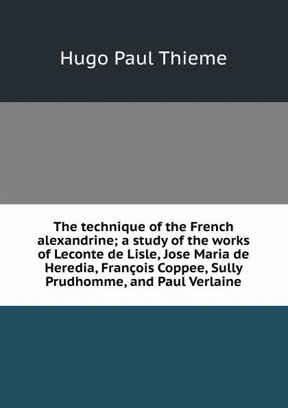 Обложка книги The technique of the French alexandrine; a study of the works of Leconte de Lisle, Jose Maria de Heredia, Francois Coppee, Sully Prudhomme, and Paul Verlaine, Hugo Paul Thieme