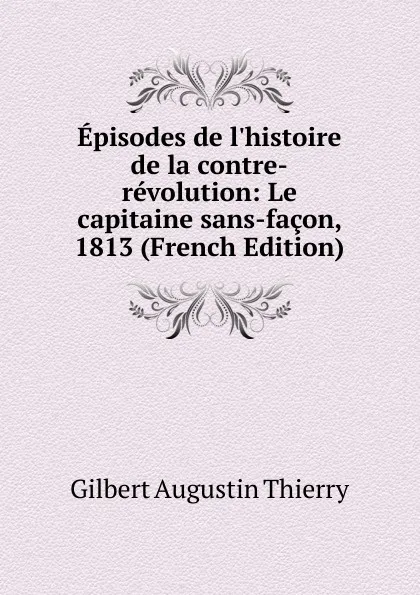 Обложка книги Episodes de l.histoire de la contre-revolution: Le capitaine sans-facon, 1813 (French Edition), Gilbert Augustin Thierry