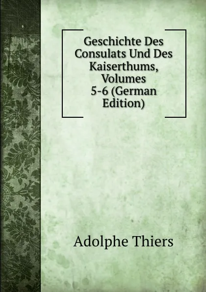 Обложка книги Geschichte Des Consulats Und Des Kaiserthums, Volumes 5-6 (German Edition), Thiers Adolphe