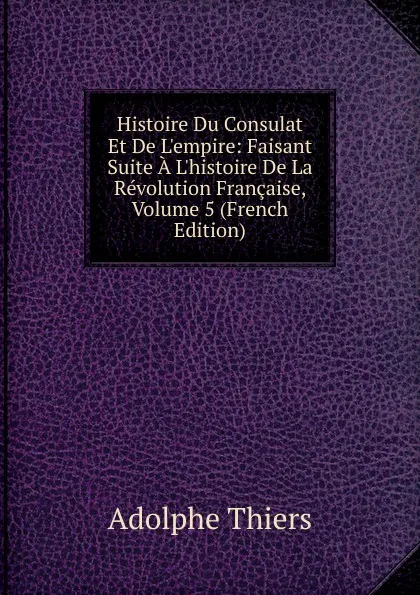 Обложка книги Histoire Du Consulat Et De L.empire: Faisant Suite A L.histoire De La Revolution Francaise, Volume 5 (French Edition), Thiers Adolphe