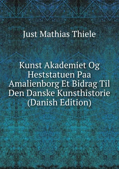 Обложка книги Kunst Akademiet Og Heststatuen Paa Amalienborg Et Bidrag Til Den Danske Kunsthistorie (Danish Edition), Just Mathias Thiele