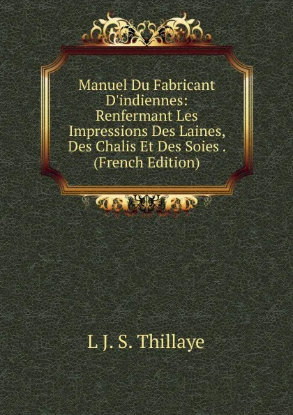 Обложка книги Manuel Du Fabricant D.indiennes: Renfermant Les Impressions Des Laines, Des Chalis Et Des Soies . (French Edition), L J. S. Thillaye