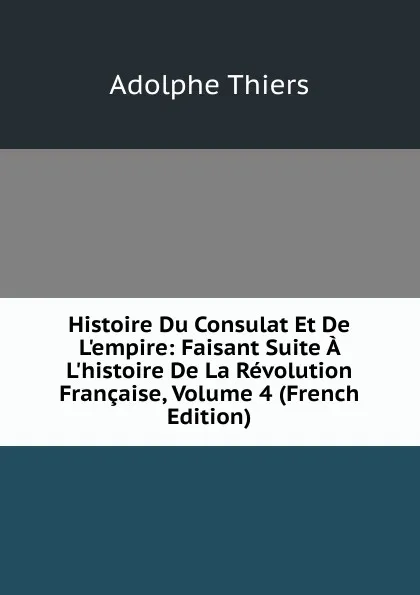 Обложка книги Histoire Du Consulat Et De L.empire: Faisant Suite A L.histoire De La Revolution Francaise, Volume 4 (French Edition), Thiers Adolphe