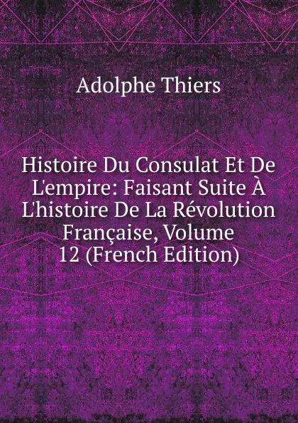 Обложка книги Histoire Du Consulat Et De L.empire: Faisant Suite A L.histoire De La Revolution Francaise, Volume 12 (French Edition), Thiers Adolphe