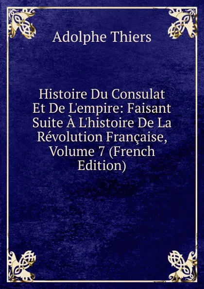 Обложка книги Histoire Du Consulat Et De L.empire: Faisant Suite A L.histoire De La Revolution Francaise, Volume 7 (French Edition), Thiers Adolphe