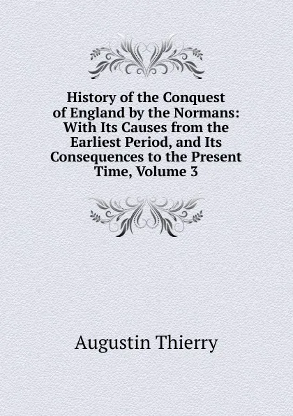 Обложка книги History of the Conquest of England by the Normans: With Its Causes from the Earliest Period, and Its Consequences to the Present Time, Volume 3, Augustin Thierry