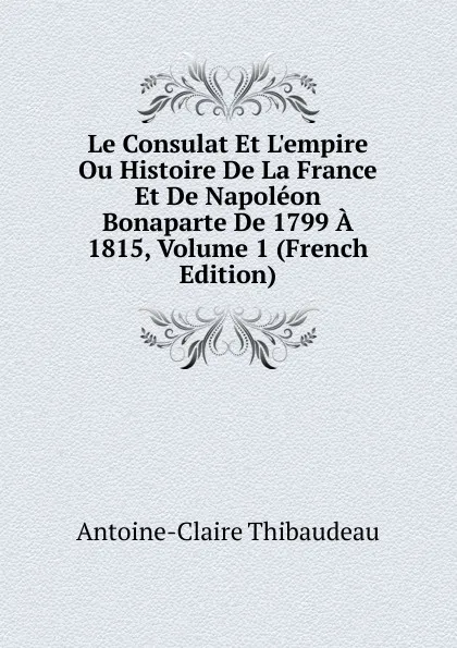 Обложка книги Le Consulat Et L.empire Ou Histoire De La France Et De Napoleon Bonaparte De 1799 A 1815, Volume 1 (French Edition), Antoine-Claire Thibaudeau