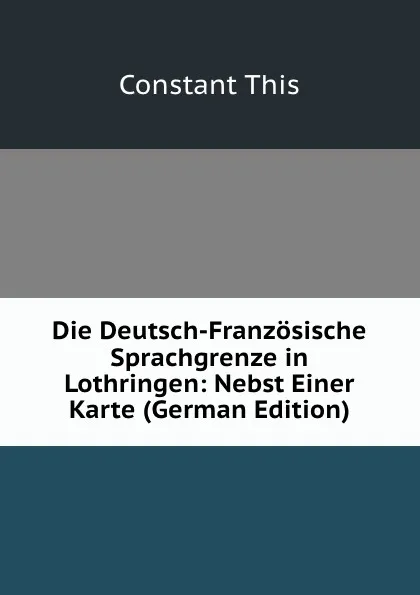 Обложка книги Die Deutsch-Franzosische Sprachgrenze in Lothringen: Nebst Einer Karte (German Edition), Constant This