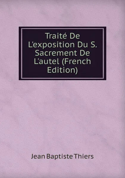 Обложка книги Traite De L.exposition Du S. Sacrement De L.autel (French Edition), Jean Baptiste Thiers