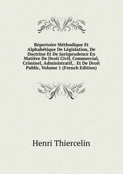 Обложка книги Repertoire Methodique Et Alphabetique De Legislation, De Doctrine Et De Jurisprudence En Matiere De Droit Civil, Commercial, Criminel, Administratif, . Et De Droit Public, Volume 1 (French Edition), Henri Thiercelin