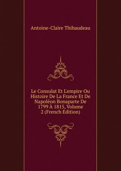 Обложка книги Le Consulat Et L.empire Ou Histoire De La France Et De Napoleon Bonaparte De 1799 A 1815, Volume 2 (French Edition), Antoine-Claire Thibaudeau