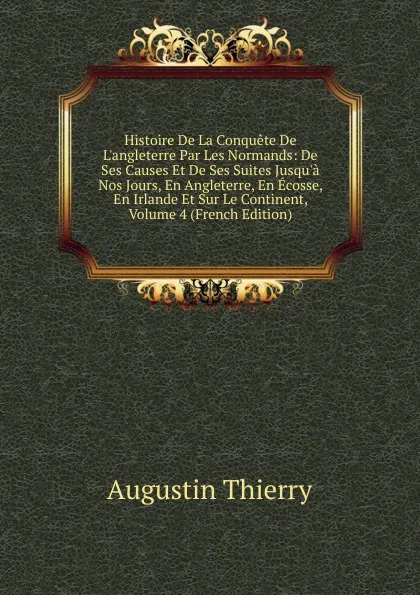 Обложка книги Histoire De La Conquete De L.angleterre Par Les Normands: De Ses Causes Et De Ses Suites Jusqu.a Nos Jours, En Angleterre, En Ecosse, En Irlande Et Sur Le Continent, Volume 4 (French Edition), Augustin Thierry