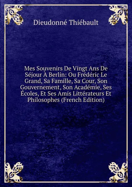 Обложка книги Mes Souvenirs De Vingt Ans De Sejour A Berlin: Ou Frederic Le Grand, Sa Famille, Sa Cour, Son Gouvernement, Son Academie, Ses Ecoles, Et Ses Amis Litterateurs Et Philosophes (French Edition), Dieudonné Thiébault