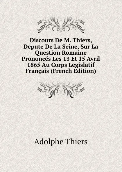 Обложка книги Discours De M. Thiers, Depute De La Seine, Sur La Question Romaine Prononces Les 13 Et 15 Avril 1865 Au Corps Legislatif Francais (French Edition), Thiers Adolphe