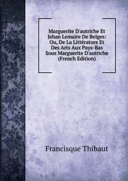 Обложка книги Marguerite D.autriche Et Jehan Lemaire De Belges: Ou, De La Litterature Et Des Arts Aux Pays-Bas Sous Marguerite D.autriche (French Edition), Francisque Thibaut