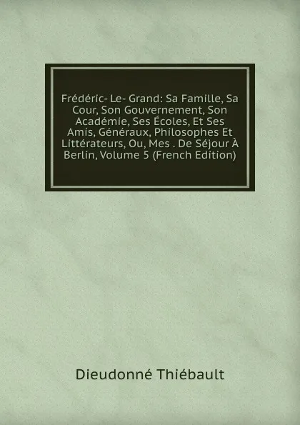 Обложка книги Frederic- Le- Grand: Sa Famille, Sa Cour, Son Gouvernement, Son Academie, Ses Ecoles, Et Ses Amis, Generaux, Philosophes Et Litterateurs, Ou, Mes . De Sejour A Berlin, Volume 5 (French Edition), Dieudonné Thiébault