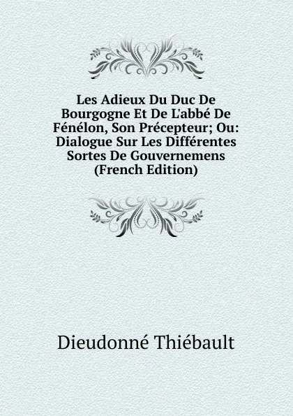 Обложка книги Les Adieux Du Duc De Bourgogne Et De L.abbe De Fenelon, Son Precepteur; Ou: Dialogue Sur Les Differentes Sortes De Gouvernemens (French Edition), Dieudonné Thiébault