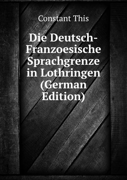 Обложка книги Die Deutsch-Franzoesische Sprachgrenze in Lothringen (German Edition), Constant This