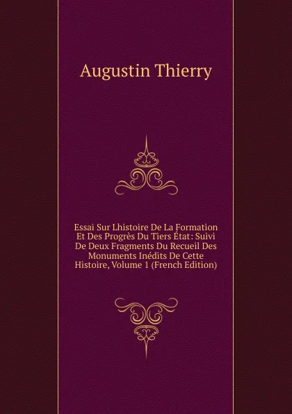 Обложка книги Essai Sur Lhistoire De La Formation Et Des Progres Du Tiers Etat: Suivi De Deux Fragments Du Recueil Des Monuments Inedits De Cette Histoire, Volume 1 (French Edition), Augustin Thierry