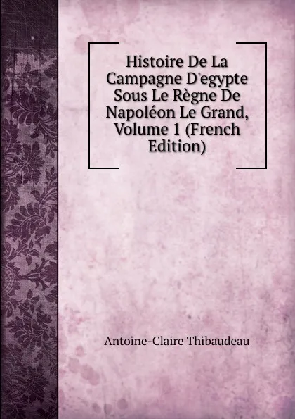 Обложка книги Histoire De La Campagne D.egypte Sous Le Regne De Napoleon Le Grand, Volume 1 (French Edition), Antoine-Claire Thibaudeau