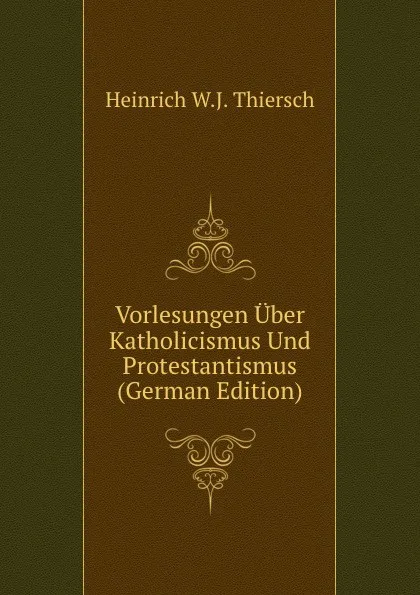 Обложка книги Vorlesungen Uber Katholicismus Und Protestantismus (German Edition), Heinrich W.J. Thiersch