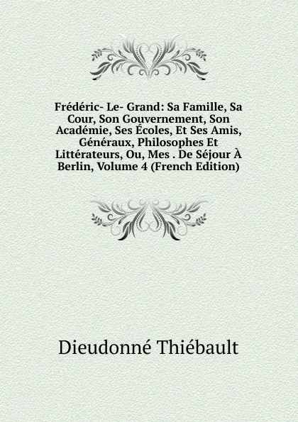 Обложка книги Frederic- Le- Grand: Sa Famille, Sa Cour, Son Gouvernement, Son Academie, Ses Ecoles, Et Ses Amis, Generaux, Philosophes Et Litterateurs, Ou, Mes . De Sejour A Berlin, Volume 4 (French Edition), Dieudonné Thiébault