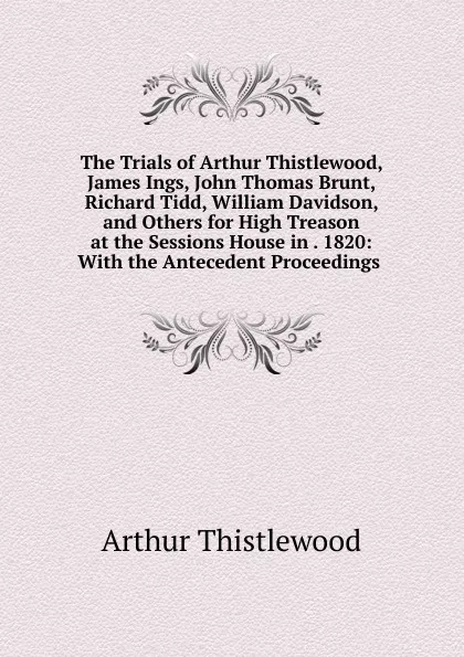 Обложка книги The Trials of Arthur Thistlewood, James Ings, John Thomas Brunt, Richard Tidd, William Davidson, and Others for High Treason at the Sessions House in . 1820: With the Antecedent Proceedings ., Arthur Thistlewood